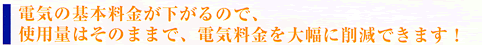 電気の基本料金が下がるので、使用量そのままで、電気料金を大幅に削減できます。