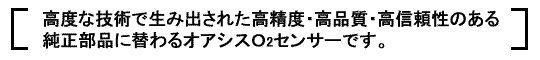 高度な技術で生み出された高精度・高品質・高信頼性のある純正部品に替わるオアシスＯ2センサーです。