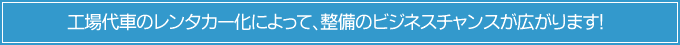 工場代車のレンタカー化によって、整備のビジネスチャンスが広がります！