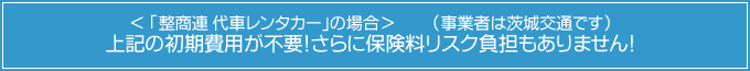 ＜ 「整商連 代車レンタカー」の場合＞（事業者は茨城交通です） 上記の初期費用が不要！さらに保険料リスク負担もありません！